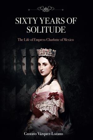 Sixty Years of Solitude: The Life of Empress Charlotte of Mexico by Gustavo Vazquez-Lozano