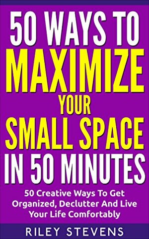 50 Ways To Maximize Your Small Space In 50 Minutes: 50 Creative Ways To Get Organized, Declutter And Live Your Life Comfortably by Riley Stevens