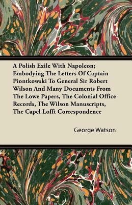 A Polish Exile with Napoleon; Embodying the Letters of Captain Piontkowski to General Sir Robert Wilson and Many Documents from the Lowe Papers, the by George Watson