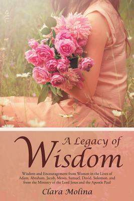 A Legacy of Wisdom: Wisdom and Encouragement from Women in the Lives of Adam, Abraham, Jacob, Moses, Samuel, David, Solomon, and from the by Clara Molina