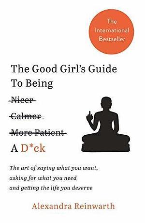 The Good Girl s Guide To Being A D*ck : The art of saying what you want, asking for what you need and getting the life you deserve by Alexandra Reinwarth, Alexandra Reinwarth