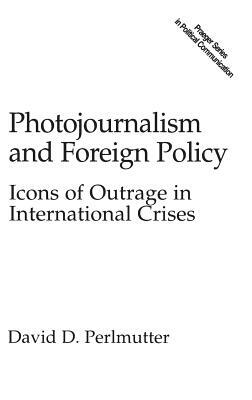 Photojournalism and Foreign Policy: Icons of Outrage in International Crises by David Perlmutter