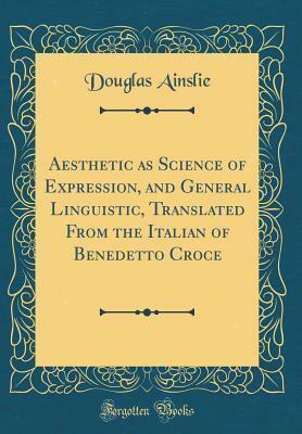 Aesthetic as Science of Expression, and General Linguistic, Translated from the Italian of Benedetto Croce by Benedetto Croce, Benedetto Croce, Douglas Ainslie