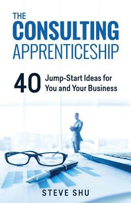 The Consulting Apprenticeship: 40 Jump-Start Ideas for You and Your Business by Steve Shu