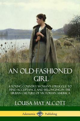 An Old-Fashioned Girl: A Young Country Woman's Struggle to Find Acceptance and Belonging in the Urban Culture of Victorian America by Louisa May Alcott