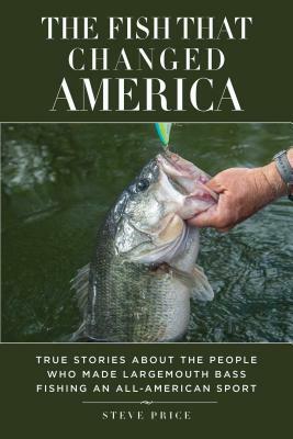 The Fish That Changed America: True Stories about the People Who Made Largemouth Bass Fishing an All-American Sport by Steve Price