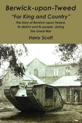 Berwick-upon-Tweed for 'King and Country': The story of Berwick-upon-Tweed, its district and its people, during The Great War by Harry Scott