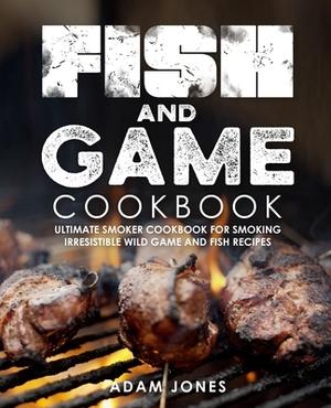 Fish and Game Cookbook: Ultimate Smoker Cookbook for Smoking Irresistible Wild Game and Fish Recipes by Adam Jones