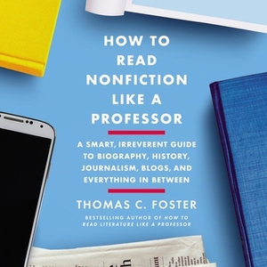 How to Read Nonfiction Like a Professor: A Smart, Irreverent Guide to Biography, History, Journalism, Blogs, and Everything in Between by Thomas C. Foster