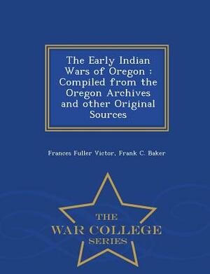 The Early Indian Wars of Oregon: Compiled from the Oregon Archives and Other Original Sources - War College Series by Frances Fuller Victor