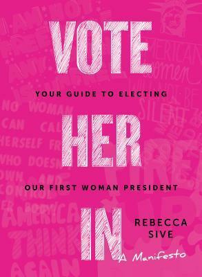 Vote Her In: Your Guide to Electing Our First Woman President by Rebecca Sive