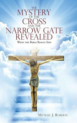 The Mystery of the Cross and the Narrow Gate Revealed: What the Bible Really Says by Michael J. Roberts