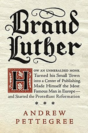 Brand Luther: How an Unheralded Monk Turned His Small Town into a Center of Publishing, Made Himself the Most Famous Man in Europe—and Started the Protestant Reformation by Andrew Pettegree
