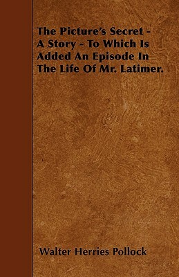 The Picture's Secret - A Story - To Which Is Added An Episode In The Life Of Mr. Latimer. by Walter Herries Pollock