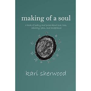 making of a soul: a book of poetry and prose about love, loss, identity, pain, and acceptance by kari sherwood, kari sherwood