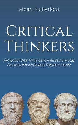 Critical Thinkers: Methods for Clear Thinking and Analysis in Everyday Situations from the Greatest Thinkers in History by Albert Rutherford