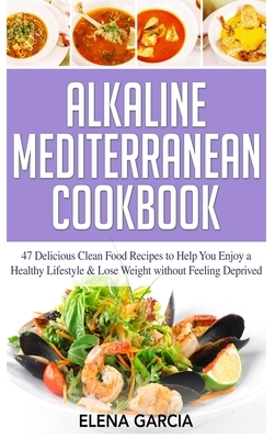 Alkaline Mediterranean Cookbook: 47 Delicious Clean Food Recipes to Help You Enjoy a Healthy Lifestyle and Lose Weight without Feeling Deprived by Elena Garcia