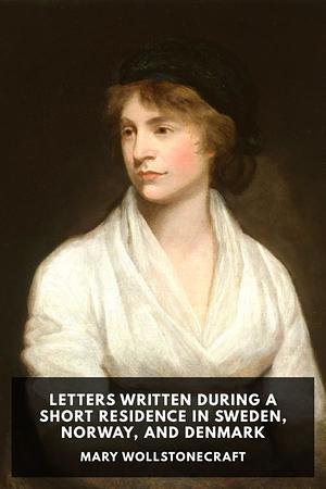 Letters Written During a Short Residence in Sweden, Norway and Denmark by Mary Wollstonecraft