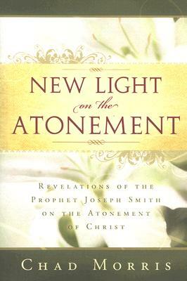 New Light on the Atonement: Revelations of the Prophet Joseph Smith on the Atonement of Christ by Chad Morris