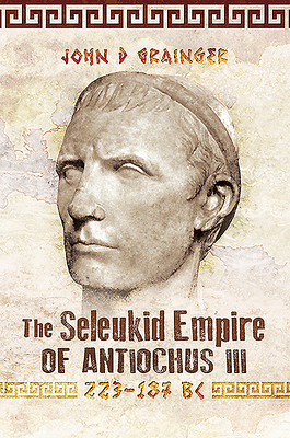 The Seleukid Empire of Antiochus III, 223-187 BC by John D. Grainger