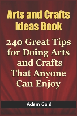 Arts and Crafts Ideas Book: 240 Great Tips for Doing Arts and Crafts That Anyone Can Enjoy by Adam Gold