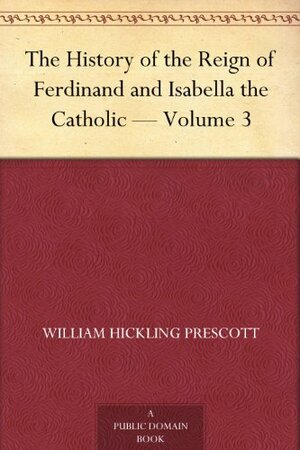 The History of the Reign of Ferdinand and Isabella the Catholic — Volume 3 by William Hickling Prescott