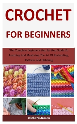 Crochet For Beginners: The Complete Beginners Step By Step Guide To Learning And Mastering The Art Of Enchanting, Patterns And Stitching by Richard James