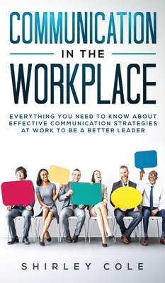 Communication In The Workplace: Everything You Need To Know About Effective Communication Strategies At Work To Be A Better Leader by Shirley Cole