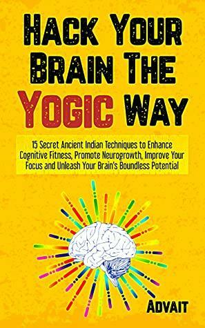 Hack Your Brain The Yogic Way: 15 Secret Ancient Indian Techniques to Enhance Cognitive Fitness, Promote Neurogrowth, Improve Your Focus and Unleash Your ... Potential by Advait