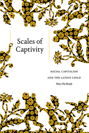 Scales of Captivity: Racial Capitalism and the Latinx Child by Mary Pat Brady