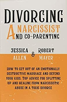 Divorcing a Narcissist and Co-Parenting: How to Get Out of an Emotionally Destructive Marriage and Defend your Kids. Top Advice for Splitting Up and Healing from Narcissistic Abuse in a Toxic Divorce by Jessica Allen, Robert Mayer