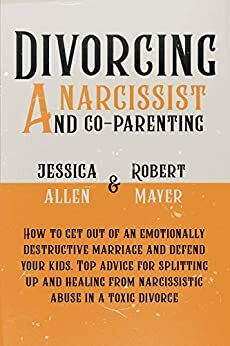 Divorcing a Narcissist and Co-Parenting: How to Get Out of an Emotionally Destructive Marriage and Defend your Kids. Top Advice for Splitting Up and Healing from Narcissistic Abuse in a Toxic Divorce by Robert Mayer, Jessica Allen