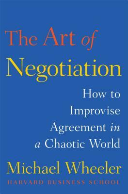 The Art of Negotiation: How to Improvise Agreement in a Chaotic World by Michael Wheeler