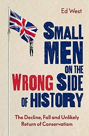 Small Men on the Wrong Side of History: The Decline, Fall and Unlikely Return of Conservatism by Ed West