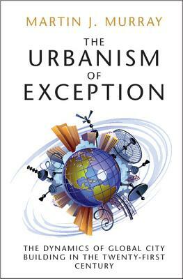 The Urbanism of Exception: The Dynamics of Global City Building in the Twenty-First Century by Martin J. Murray