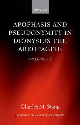 Apophasis and Pseudonymity in Dionysius the Areopagite: No Longer I by Charles M. Stang