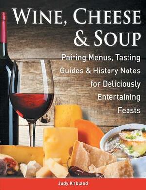 Wine, Cheese & Soup: Pairing Menus, Tasting Guides & History Notes for Deliciously Entertaining Feasts by Judy Kirkland