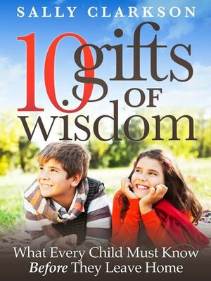 10 Gifts of Wisdom: What Every Child Must Know Before They Leave Home by Sally Clarkson