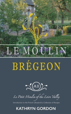 Le Moulin Brégeon, Le Petit Moulin of the Loire Valley: Introduction to the French Lifestyle and a Collection of Recipes by Kathryn Gordon