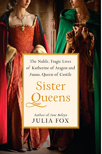 Sister Queens: The Noble, Tragic Lives of Katherine of Aragon and Juana, Queen of Castile by Julia Fox