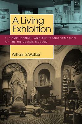 A Living Exhibition: The Smithsonian and the Transformation of the Universal Museum by William S. Walker