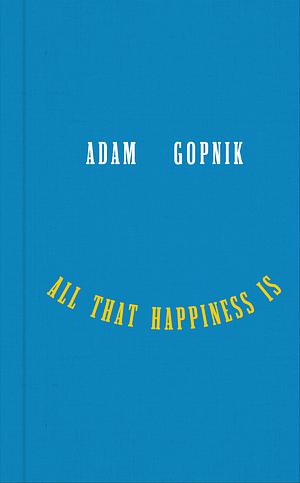 All That Happiness Is: Some Words on What Matters by Adam Gopnik