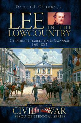 Lee in the Lowcountry: Defending Charleston & Savannah 1861-1862 by Daniel J. Crooks Jr