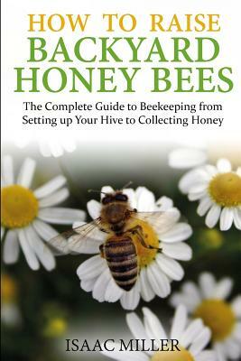 How to Raise Backyard Honey Bees: The Complete Guide to Beekeeping from Setting up Your Hive to Collecting Honey by Isaac Miller