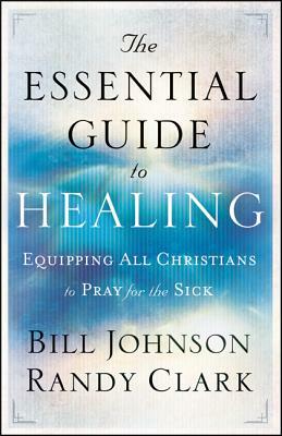 The Essential Guide to Healing: Equipping All Christians to Pray for the Sick by Randy Clark, Bill Johnson