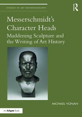 Messerschmidt's Character Heads: Maddening Sculpture and the Writing of Art History by Michael Yonan