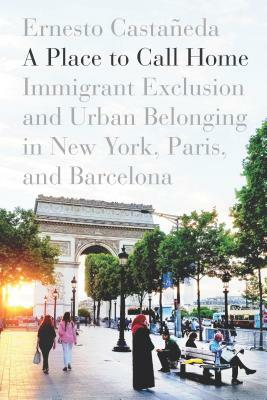 A Place to Call Home: Immigrant Exclusion and Urban Belonging in New York, Paris, and Barcelona by Ernesto Castañeda