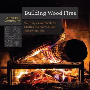 Building Wood Fires: Techniques and Skills for Stoking the Flames Both Indoors and Out by Annette McGivney