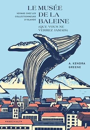 Le Musée de la baleine (que vous ne verrez jamais): Voyage chez les collectionneurs d'Islande by A. Kendra Greene