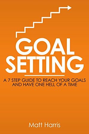 Goal Setting: A 7 Step Guide to Reach Your Goals and Have One Hell of a Time by Matt Harris